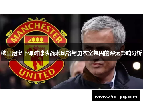 穆里尼奥下课对球队战术风格与更衣室氛围的深远影响分析 穆里尼奥下课对球队战术风格与更衣室氛围的深远影响分析