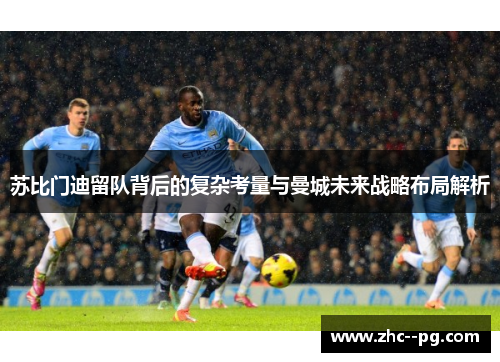 苏比门迪留队背后的复杂考量与曼城未来战略布局解析 苏比门迪留队背后的复杂考量与曼城未来战略布局解析