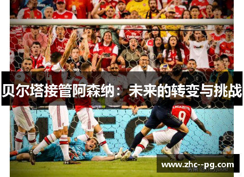 贝尔塔接管阿森纳:未来的转变与挑战 贝尔塔接管阿森纳:未来的转变与挑战