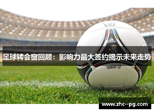 足球转会窗回顾:影响力最大签约揭示未来走势 足球转会窗回顾:影响力最大签约揭示未来走势