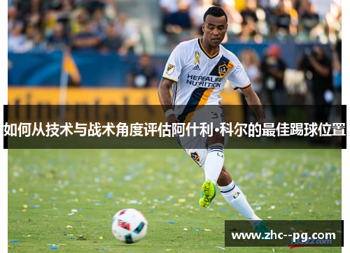 如何从技术与战术角度评估阿什利·科尔的最佳踢球位置 如何从技术与战术角度评估阿什利·科尔的最佳踢球位置