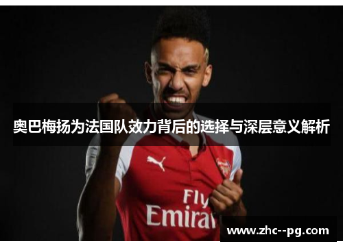 奥巴梅扬为法国队效力背后的选择与深层意义解析 奥巴梅扬为法国队效力背后的选择与深层意义解析