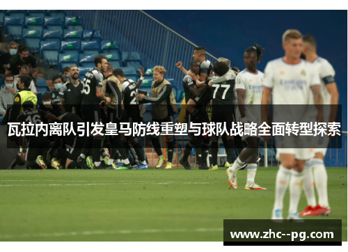 瓦拉内离队引发皇马防线重塑与球队战略全面转型探索 瓦拉内离队引发皇马防线重塑与球队战略全面转型探索