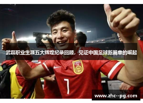 武磊职业生涯五大辉煌纪录回顾，见证中国足球新篇章的崛起