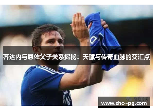 齐达内与恩佐父子关系揭秘:天赋与传奇血脉的交汇点 齐达内与恩佐父子关系揭秘:天赋与传奇血脉的交汇点