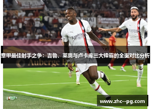 意甲最佳射手之争：吉鲁、莱奥与卢卡库三大锋霸的全面对比分析