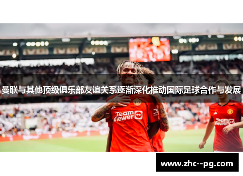 曼联与其他顶级俱乐部友谊关系逐渐深化推动国际足球合作与发展 曼联与其他顶级俱乐部友谊关系逐渐深化推动国际足球合作与发展