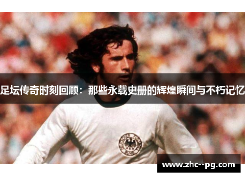 足坛传奇时刻回顾:那些永载史册的辉煌瞬间与不朽记忆 足坛传奇时刻回顾:那些永载史册的辉煌瞬间与不朽记忆