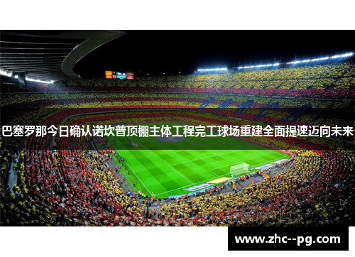 巴塞罗那今日确认诺坎普顶棚主体工程完工球场重建全面提速迈向未来