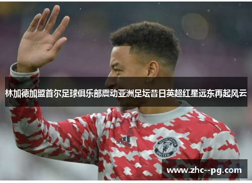 林加德加盟首尔足球俱乐部震动亚洲足坛昔日英超红星远东再起风云 林加德加盟首尔足球俱乐部震动亚洲足坛昔日英超红星远东再起风云