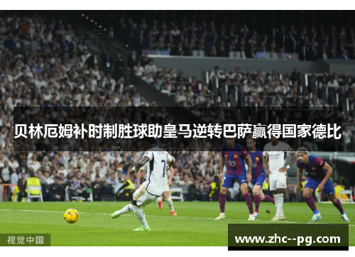 贝林厄姆补时制胜球助皇马逆转巴萨赢得国家德比 贝林厄姆补时制胜球助皇马逆转巴萨赢得国家德比