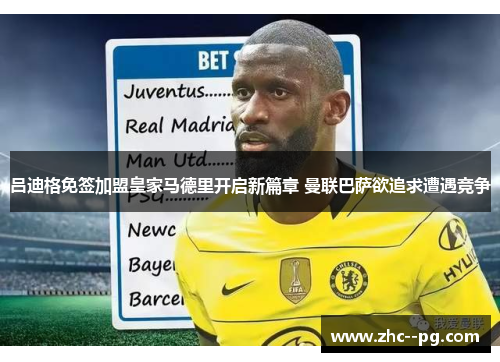 吕迪格免签加盟皇家马德里开启新篇章 曼联巴萨欲追求遭遇竞争