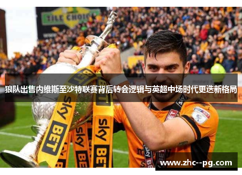 狼队出售内维斯至沙特联赛背后转会逻辑与英超中场时代更迭新格局 狼队出售内维斯至沙特联赛背后转会逻辑与英超中场时代更迭新格局