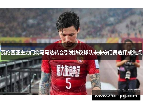 瓦伦西亚主力门将马马达转会引发热议球队未来守门员选择成焦点 瓦伦西亚主力门将马马达转会引发热议球队未来守门员选择成焦点