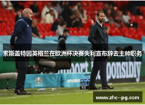 索斯盖特因英格兰在欧洲杯决赛失利宣布辞去主帅职务 索斯盖特因英格兰在欧洲杯决赛失利宣布辞去主帅职务
